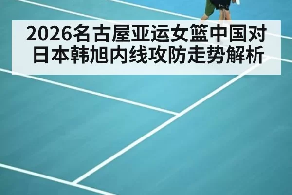 2026名古屋亚运女篮中国对日本韩旭内线攻防走势解析